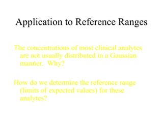 Application to Reference Ranges The concentrations of most clinical analytes are not usually distributed in a Gaussian manner.  Why? How do we determine the reference range (limits of expected values) for these analytes? 