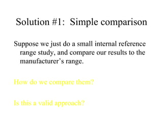 Solution #1:  Simple comparison Suppose we just do a small internal reference range study, and compare our results to the manufacturer’s range. How do we compare them? Is this a valid approach? 