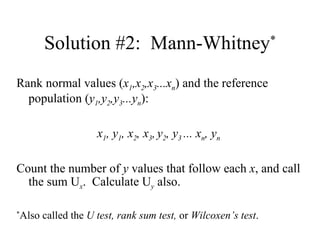 Solution #2:  Mann-Whitney * Rank normal values ( x 1 ,x 2 ,x 3 ...x n ) and the reference population ( y 1 ,y 2 ,y 3 ...y n ): x 1 , y 1 , x 2 , x 3 ,   y 2 , y 3  ... x n , y n Count the number of  y  values that follow each  x , and call the sum U x .  Calculate U y  also. * Also called the  U test, rank sum test,  or  Wilcoxen’s test . 