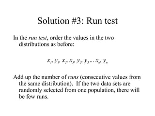 Solution #3: Run test In the  run test , order the values in the two distributions as before: x 1 , y 1 , x 2 , x 3 , y 2 , y 3  ... x n , y n Add up the number of  runs  (consecutive values from the same distribution).  If the two data sets are randomly selected from one population, there will be few runs. 