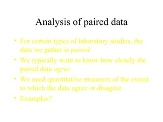 Analysis of paired data For certain types of laboratory studies, the data we gather is  paired We typically want to know how closely the paired data  agree We need quantitative measures of the extent to which the data agree or disagree Examples? 