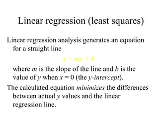 Linear regression (least squares) Linear regression analysis generates an equation for a straight line y = mx + b where  m  is the slope of the line and  b  is the value of  y  when  x  = 0 (the  y-intercept ). The calculated equation  minimizes  the differences between actual  y  values and the linear regression line. 