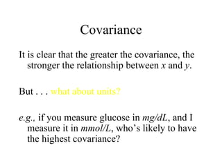Covariance It is clear that the greater the covariance, the stronger the relationship between  x  and  y . But . . .  what about units? e.g.,  if you measure glucose in  mg/dL , and I measure it in  mmol/L , who’s likely to have the highest covariance? 