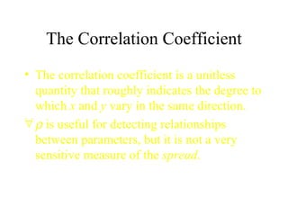 The Correlation Coefficient The correlation coefficient is a unitless quantity that roughly indicates the degree to which  x  and  y  vary in the same direction.    is useful for detecting relationships between parameters, but it is not a very sensitive measure of the  spread . 