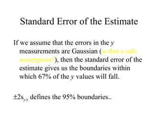 Standard Error of the Estimate If we assume that the errors in the  y  measurements are Gaussian ( is that a safe assumption? ), then the standard error of the estimate gives us the boundaries within which 67% of the  y  values will fall.  2s y/x  defines the 95% boundaries.. 