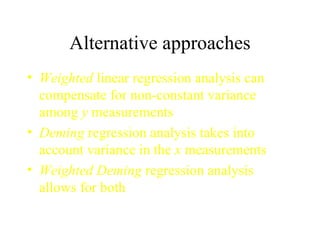 Alternative approaches Weighted  linear regression analysis can compensate for non-constant variance among  y  measurements Deming  regression analysis takes into account variance in the  x  measurements Weighted Deming  regression analysis allows for both 