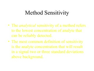 Method Sensitivity The  analytical  sensitivity of a method refers to the lowest concentration of analyte that can be reliably detected. The most common definition of sensitivity is the analyte concentration that will result in a signal two or three standard deviations above background. 