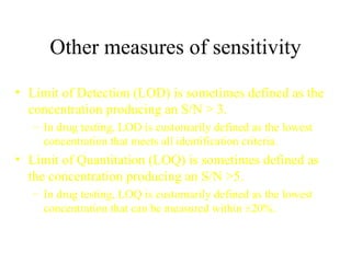 Other measures of sensitivity Limit of Detection (LOD) is sometimes defined as the concentration producing an S/N > 3. In drug testing, LOD is customarily defined as the lowest concentration that meets all identification criteria. Limit of Quantitation (LOQ) is sometimes defined as the concentration producing an S/N >5. In drug testing, LOQ is customarily defined as the lowest concentration that can be measured within  ±20%. 