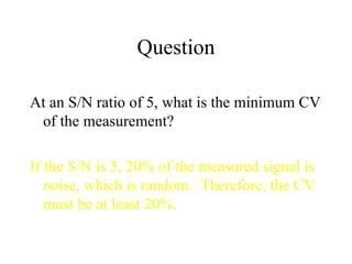 Question At an S/N ratio of 5, what is the minimum CV of the measurement? If the S/N is 5, 20% of the measured signal is noise, which is random.  Therefore, the CV must be at least 20%. 