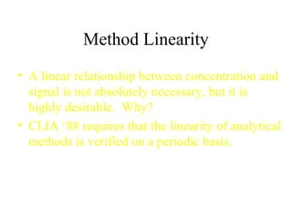 Method Linearity A linear relationship between concentration and signal is not absolutely necessary, but it is highly desirable.  Why? CLIA ‘88 requires that the linearity of analytical methods is verified on a periodic basis. 