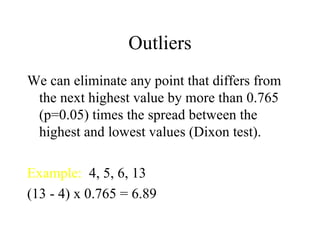 Outliers We can eliminate any point that differs from the next highest value by more than 0.765 (p=0.05) times the spread between the highest and lowest values (Dixon test). Example:   4, 5, 6, 13 (13 - 4) x 0.765 = 6.89 