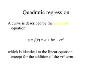 Quadratic regression A curve is described by the  quadratic  equation: y  =  f ( x ) =  a  +  bx  +  cx 2 which is identical to the linear equation except for the addition of the  cx 2  term. 