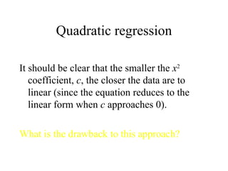 Quadratic regression It should be clear that the smaller the  x 2  coefficient,  c , the closer the data are to linear (since the equation reduces to the linear form when  c  approaches 0). What is the drawback to this approach? 