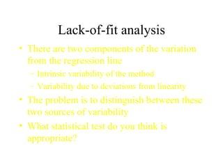 Lack-of-fit analysis There are two components of the variation from the regression line Intrinsic variability of the method Variability due to deviations from linearity The problem is to distinguish between these two sources of variability What statistical test do you think is appropriate? 
