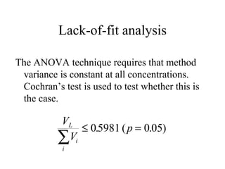 Lack-of-fit analysis The ANOVA technique requires that method variance is constant at all concentrations.  Cochran’s test is used to test whether this is the case. 