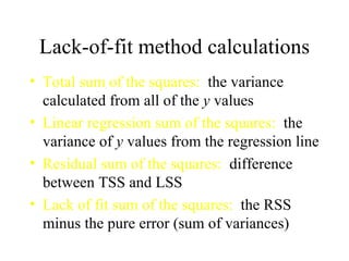 Lack-of-fit method calculations Total sum of the squares:   the variance calculated from all of the  y  values Linear regression sum of the squares:   the variance of  y  values from the regression line Residual sum of the squares:   difference between TSS and LSS Lack of fit sum of the squares:   the RSS minus the pure error (sum of variances) 