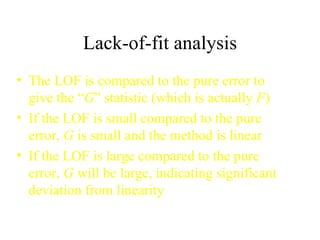 Lack-of-fit analysis The LOF is compared to the pure error to give the “ G ” statistic (which is actually  F ) If the LOF is small compared to the pure error,  G  is small and the method is linear If the LOF is large compared to the pure error,  G  will be large, indicating significant deviation from linearity 