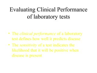 Evaluating Clinical Performance of laboratory tests The  clinical performance  of a laboratory test defines how well it predicts disease The  sensitivity  of a test indicates the likelihood that it will be positive when disease is present 