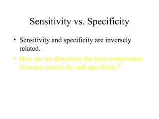 Sensitivity vs. Specificity Sensitivity and specificity are inversely related. How do we determine the best compromise between sensitivity and specificity? 