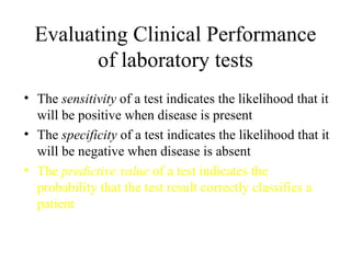 Evaluating Clinical Performance of laboratory tests The  sensitivity  of a test indicates the likelihood that it will be positive when disease is present The  specificity  of a test indicates the likelihood that it will be negative when disease is absent The  predictive value  of a test indicates the probability that the test result correctly classifies a patient 