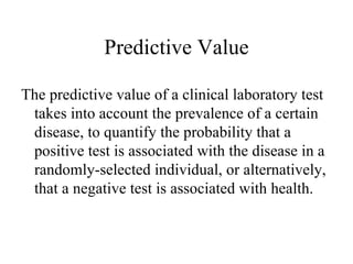 Predictive Value The predictive value of a clinical laboratory test takes into account the prevalence of a certain disease, to quantify the probability that a positive test is associated with the disease in a randomly-selected individual, or alternatively, that a negative test is associated with health. 