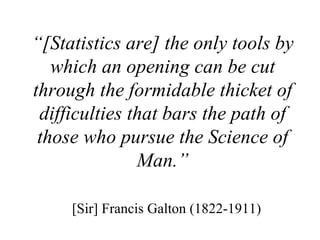 “ [Statistics are] the only tools by which an opening can be cut through the formidable thicket of difficulties that bars the path of those who pursue the Science of Man.” [Sir] Francis Galton (1822-1911)  