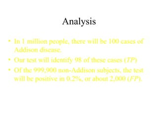 Analysis In 1 million people, there will be 100 cases of Addison disease. Our test will identify 98 of these cases ( TP ) Of the 999,900 non-Addison subjects, the test will be positive in 0.2%, or about 2,000 ( FP ). 