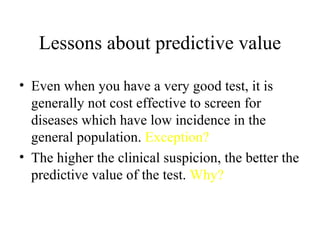 Lessons about predictive value Even when you have a very good test, it is generally not cost effective to screen for diseases which have low incidence in the general population.  Exception? The higher the clinical suspicion, the better the predictive value of the test.  Why? 