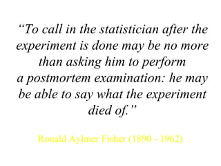 “ To call in the statistician after the experiment is done may be no more than asking him to perform a postmortem examination: he may be able to say what the experiment died of.” Ronald Aylmer Fisher (1890 - 1962) 