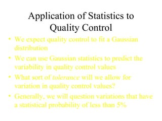 Application of Statistics to Quality Control We expect quality control to fit a Gaussian distribution We can use Gaussian statistics to predict the variability in quality control values What sort of  tolerance  will we allow for variation in quality control values? Generally, we will question variations that have a statistical probability of less than 5% 