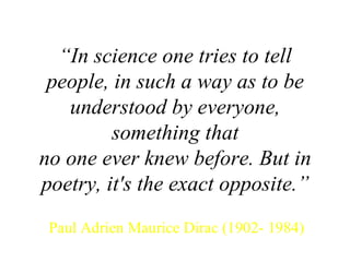 “ In science one tries to tell people, in such a way as to be understood by everyone, something that no one ever knew before. But in poetry, it's the exact opposite.” Paul Adrien Maurice Dirac (1902- 1984) 