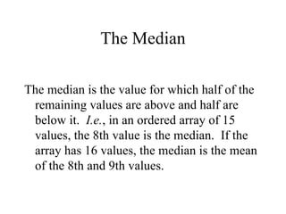 The Median The median is the value for which half of the remaining values are above and half are below it.  I.e. , in an ordered array of 15 values, the 8th value is the median.  If the array has 16 values, the median is the mean of the 8th and 9th values. 
