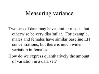 Measuring variance Two sets of data may have similar means, but otherwise be very dissimilar.  For example, males and females have similar baseline LH concentrations, but there is much wider variation in females. How do we express quantitatively the amount of variation in a data set? 