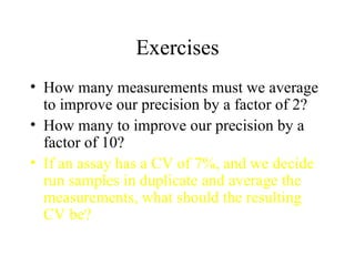 Exercises How many measurements must we average to improve our precision by a factor of 2? How many to improve our precision by a factor of 10? If an assay has a CV of 7%, and we decide run samples in duplicate and average the measurements, what should the resulting CV be? 