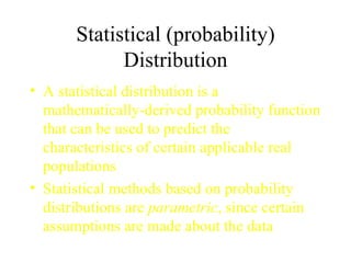 Statistical (probability) Distribution A statistical distribution is a mathematically-derived probability function that can be used to predict the characteristics of certain applicable real populations Statistical methods based on probability distributions are  parametric , since certain assumptions are made about the data  