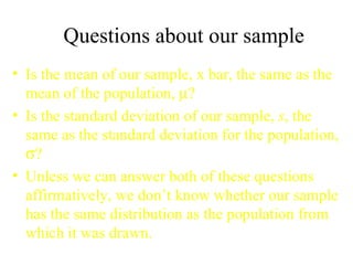 Questions about our sample Is the mean of our sample, x bar, the same as the mean of the population,   ? Is the standard deviation of our sample,  s , the same as the standard deviation for the population,   ? Unless we can answer both of these questions affirmatively, we don’t know whether our sample has the same distribution as the population from which it was drawn. 