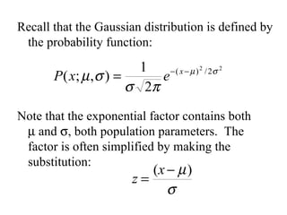 Recall that the Gaussian distribution is defined by the probability function: Note that the exponential factor contains both   and   , both population parameters.  The factor is often simplified by making the substitution: 