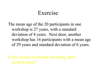 Exercise The mean age of the 20 participants in one workshop is 27 years, with a standard deviation of 4 years.  Next door, another workshop has 16 participants with a mean age of 29 years and standard deviation of 6 years.  Is the second workshop attracting older technologists? 
