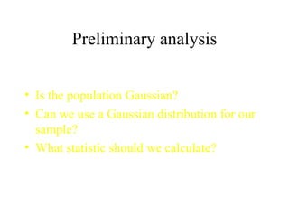Preliminary analysis Is the population Gaussian? Can we use a Gaussian distribution for our sample? What statistic should we calculate? 