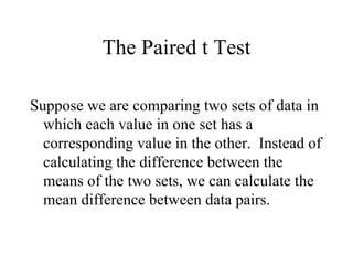 The Paired t Test Suppose we are comparing two sets of data in which each value in one set has a corresponding value in the other.  Instead of calculating the difference between the means of the two sets, we can calculate the mean difference between data pairs. 