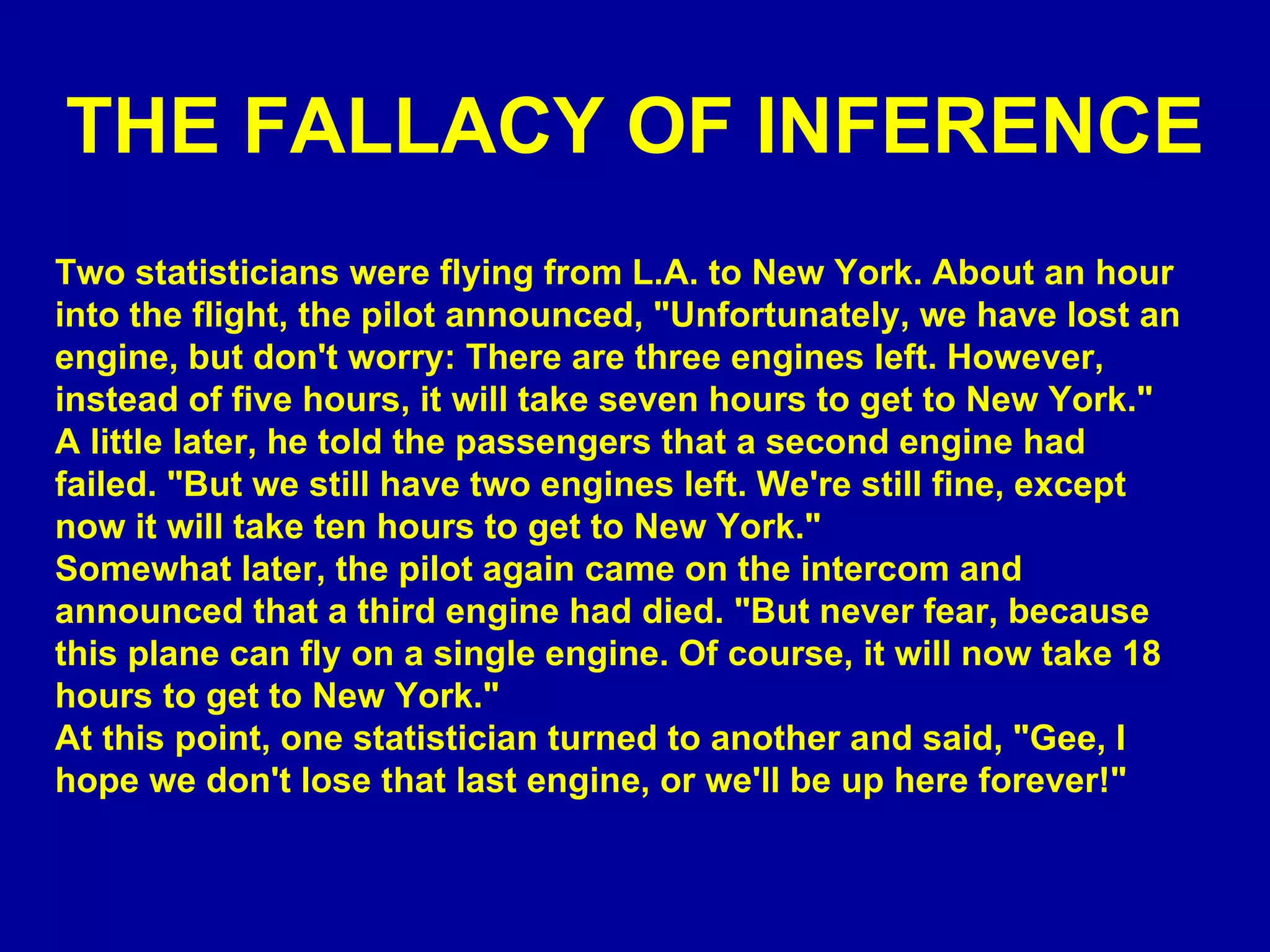 THE FALLACY OF INFERENCE Two statisticians were flying from L.A. to New York. About an hour into the flight, the pilot announced, &quot;Unfortunately, we have lost an engine, but don't worry: There are three engines left. However, instead of five hours, it will take seven hours to get to New York.&quot; A little later, he told the passengers that a second engine had failed. &quot;But we still have two engines left. We're still fine, except now it will take ten hours to get to New York.&quot; Somewhat later, the pilot again came on the intercom and announced that a third engine had died. &quot;But never fear, because this plane can fly on a single engine. Of course, it will now take 18 hours to get to New York.&quot; At this point, one statistician turned to another and said, &quot;Gee, I hope we don't lose that last engine, or we'll be up here forever!&quot; 