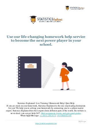 1 | P a g e
https://statisticsexplained.com
Use our life-changing homework help service
to become the next power player in your
school.
Statistics Explained: Live Tutoring | Homework Help | Quiz Help
If you are stuck on your homework, Statistics Explained is the one-stop leading destination
for you! We help you in solving your homework by connecting you to a subject matter
expert. Statistics Explained hire best experts from different parts of the world, the website is
never dead- you can get help 24/7. Mail assignment, learns, and gets good grades.
WhatsApp/iMessage: +1 (863) 240 2673, +919560052109'
 