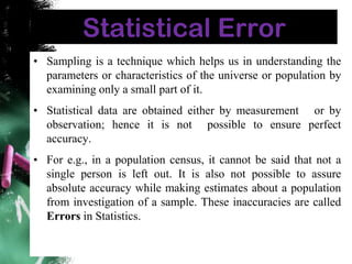 Statistical Error
• Sampling is a technique which helps us in understanding the
parameters or characteristics of the universe or population by
examining only a small part of it.
• Statistical data are obtained either by measurement or by
observation; hence it is not possible to ensure perfect
accuracy.
• For e.g., in a population census, it cannot be said that not a
single person is left out. It is also not possible to assure
absolute accuracy while making estimates about a population
from investigation of a sample. These inaccuracies are called
Errors in Statistics.
 