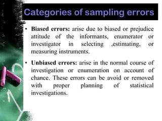 Categories of sampling errors
• Biased errors: arise due to biased or prejudice
attitude of the informants, enumerator or
investigator in selecting ,estimating, or
measuring instruments.
• Unbiased errors: arise in the normal course of
investigation or enumeration on account of
chance. These errors can be avoid or removed
with proper planning of statistical
investigations.
 