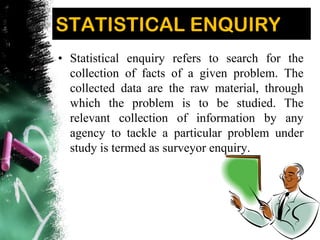 STATISTICAL ENQUIRY
• Statistical enquiry refers to search for the
collection of facts of a given problem. The
collected data are the raw material, through
which the problem is to be studied. The
relevant collection of information by any
agency to tackle a particular problem under
study is termed as surveyor enquiry.
 