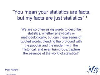 “ You mean your statistics are facts,  but my facts are just statistics”   1 We are so often using words to describe statistics, whether analytically or methodologically, but can these series of quoted words, blending the profound with the popular and the modern with the historical, and even humorous, capture the essence of the world of statistics?   Paul Askew 1 Yes Prime Minister   
