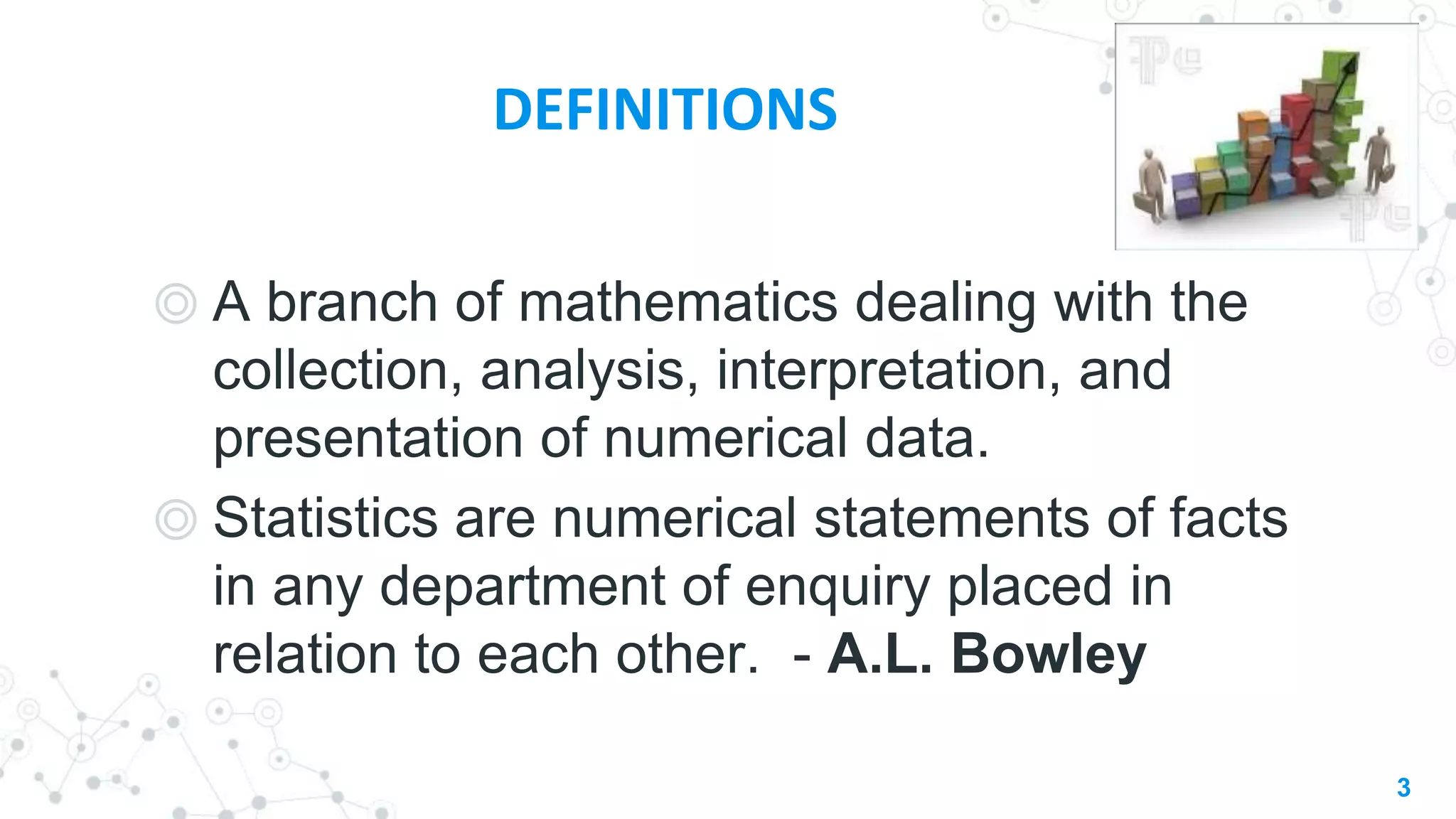 DEFINITIONS
◎ A branch of mathematics dealing with the
collection, analysis, interpretation, and
presentation of numerical data.
◎ Statistics are numerical statements of facts
in any department of enquiry placed in
relation to each other. - A.L. Bowley
3