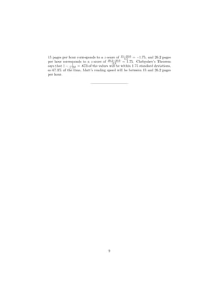 15 pages per hour corresponds to a z-score of 15−20.6
3.2 = −1.75, and 26.2 pages
per hour corresponds to a z-score of 26.2−20.6
3.2 = 1.75. Chebyshev’s Theorem
says that 1 − 1
1.752 = .673 of the values will be within 1.75 standard deviations,
so 67.3% of the time, Matt’s reading speed will be between 15 and 26.2 pages
per hour.
——————————–
9
 
