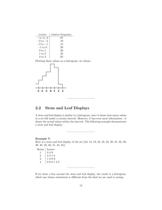 z-score relative frequency
−∞ to -3 .05
−3 to −2 .10
−2 to −1 .15
−1 to 0 .20
0 to 1 .30
1 to 2 .25
2 to 3 .05
Plotting these values on a histogram, we obtain
——————————–
2.2 Stem and Leaf Displays
A stem and leaf display is similar to a histogram, since it shows how many values
in a set fall under a certain interval. However, it has even more information - it
shows the actual values within the interval. The following example demonstrates
a stem and leaf display:
——————————–
Example 7:
Here is a stem and leaf display of the set {10, 14, 19, 22, 25, 25, 28, 31, 33, 39,
39, 40, 40, 40, 41, 44, 45}:
Stems Leaves
1 0 4 9
2 2 5 5 8
3 1 3 9 9
4 0 0 0 1 4 5
——————————–
If we draw a line around the stem and leaf display, the result is a histogram,
albeit one whose orientation is diﬀerent from the kind we are used to seeing:
14
 