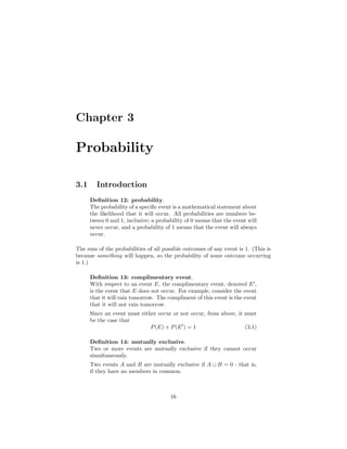 Chapter 3
Probability
3.1 Introduction
Deﬁnition 12: probability.
The probability of a speciﬁc event is a mathematical statement about
the likelihood that it will occur. All probabilities are numbers be-
tween 0 and 1, inclusive; a probability of 0 means that the event will
never occur, and a probability of 1 means that the event will always
occur.
The sum of the probabilities of all possible outcomes of any event is 1. (This is
because something will happen, so the probability of some outcome occurring
is 1.)
Deﬁnition 13: complimentary event.
With respect to an event E, the complimentary event, denoted E ,
is the event that E does not occur. For example, consider the event
that it will rain tomorrow. The compliment of this event is the event
that it will not rain tomorrow.
Since an event must either occur or not occur, from above, it must
be the case that
P(E) + P(E ) = 1 (3.1)
Deﬁnition 14: mutually exclusive.
Two or more events are mutually exclusive if they cannot occur
simultaneously.
Two events A and B are mutually exclusive if A ∪ B = 0 - that is,
if they have no members in common.
16
 